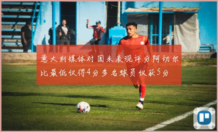 意大利媒体对国米表现评分阿切尔比最低仅得4分多名球员仅获5分