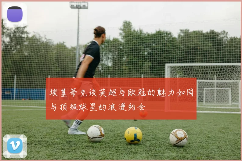 埃基蒂克谈英超与欧冠的魅力如同与顶级球星的浪漫约会