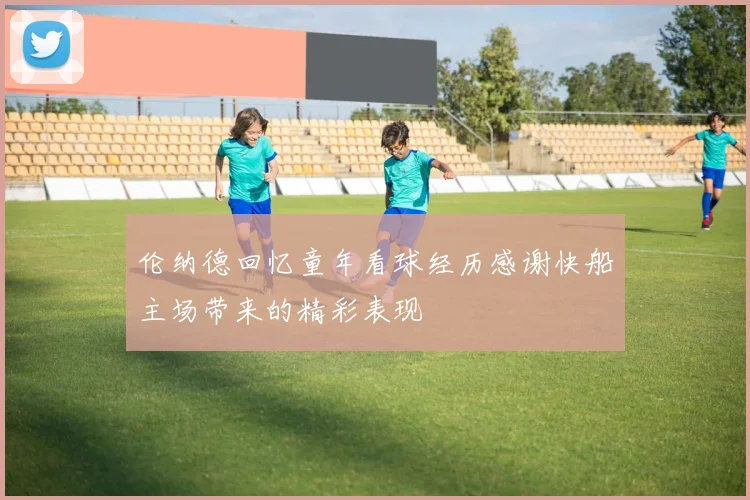 伦纳德回忆童年看球经历感谢快船主场带来的精彩表现
