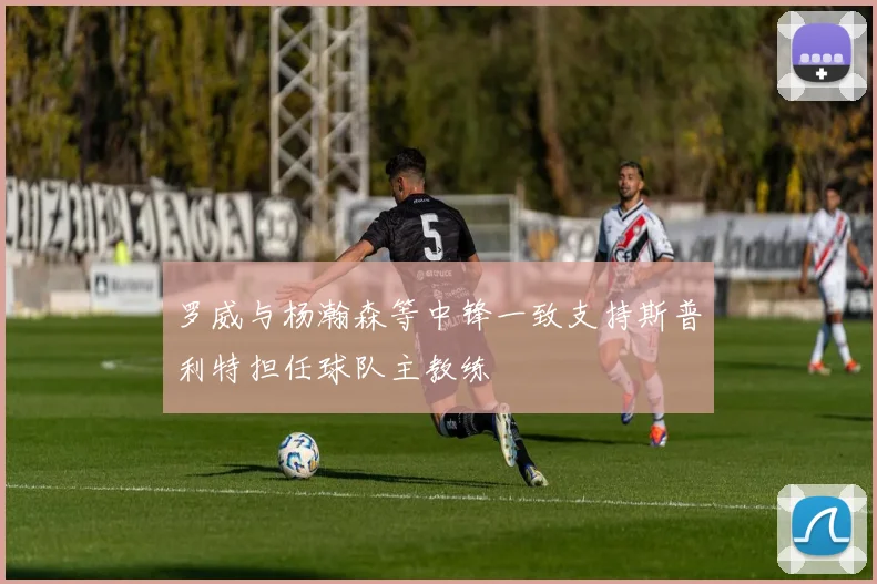 罗威与杨瀚森等中锋一致支持斯普利特担任球队主教练