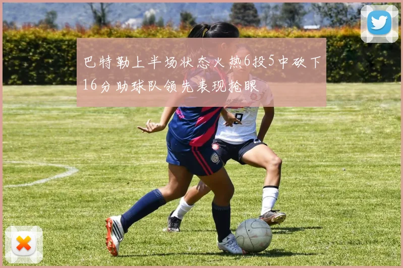 巴特勒上半场状态火热6投5中砍下16分助球队领先表现抢眼