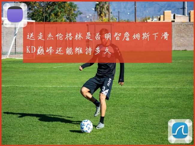 送走杰伦格林是否明智詹姆斯下滑KD巅峰还能维持多久