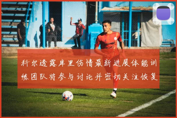 科尔透露库里伤情最新进展体能训练团队将参与讨论并密切关注恢复情况