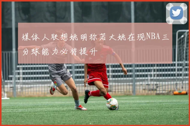 媒体人联想姚明称若大姚在现NBA三分球能力必将提升