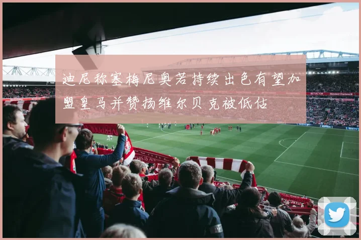 迪尼称塞梅尼奥若持续出色有望加盟皇马并赞扬维尔贝克被低估