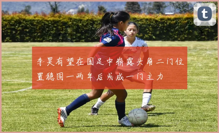 李昊有望在国足中崭露头角二门位置稳固一两年后或成一门主力