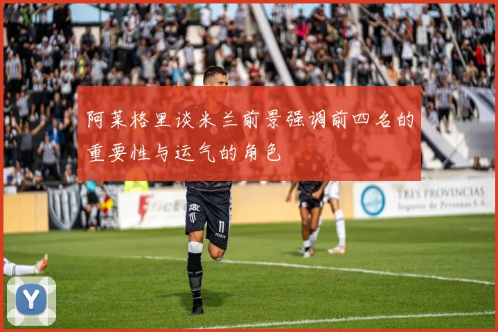 阿莱格里谈米兰前景强调前四名的重要性与运气的角色