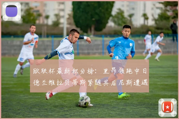 欧联杯最新积分榜：里昂领跑中日德兰维拉贝蒂斯紧随其后尼斯遭遇全败垫底