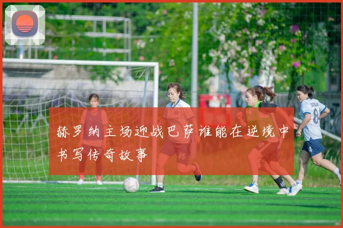 赫罗纳主场迎战巴萨谁能在逆境中书写传奇故事