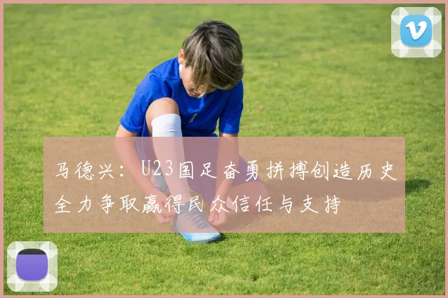 马德兴：U23国足奋勇拼搏创造历史全力争取赢得民众信任与支持