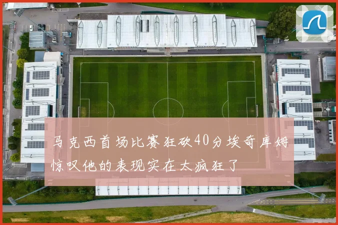 马克西首场比赛狂砍40分埃奇库姆惊叹他的表现实在太疯狂了