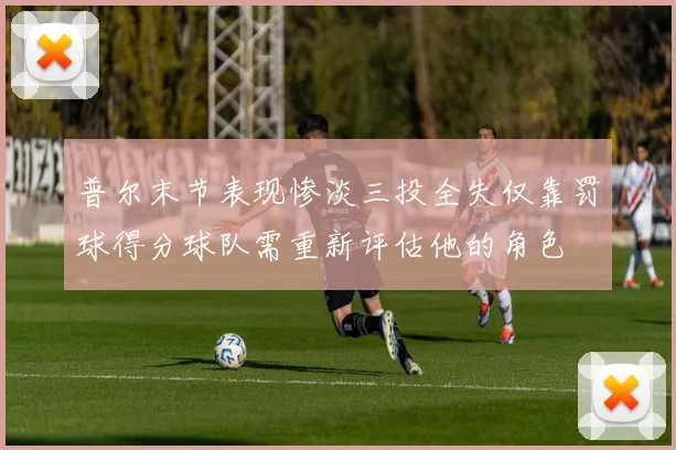普尔末节表现惨淡三投全失仅靠罚球得分球队需重新评估他的角色