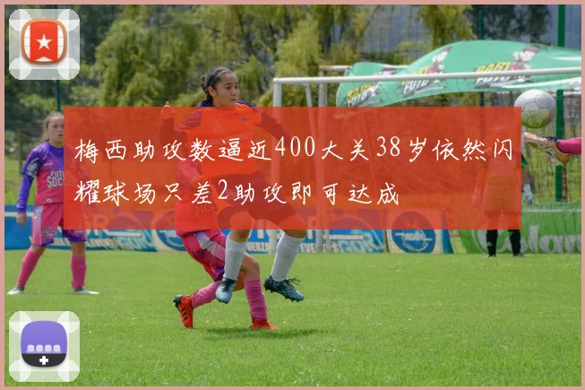 梅西助攻数逼近400大关38岁依然闪耀球场只差2助攻即可达成