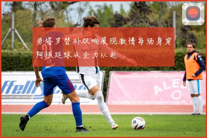 劳塔罗替补双响展现激情每场身穿阿根廷球衣全力以赴