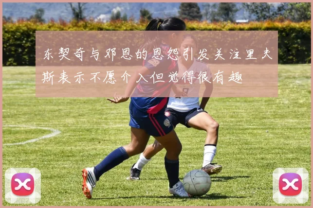 东契奇与邓恩的恩怨引发关注里夫斯表示不愿介入但觉得很有趣