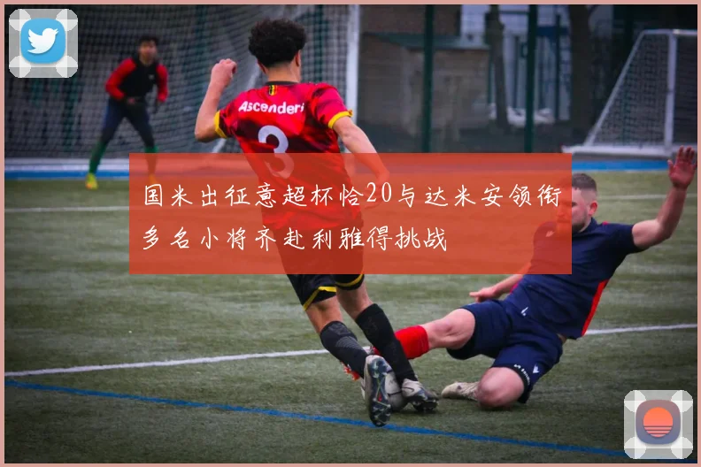 国米出征意超杯恰20与达米安领衔多名小将齐赴利雅得挑战